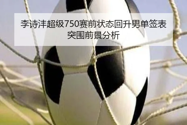 李诗沣超级750赛前状态回升男单签表突围前景分析